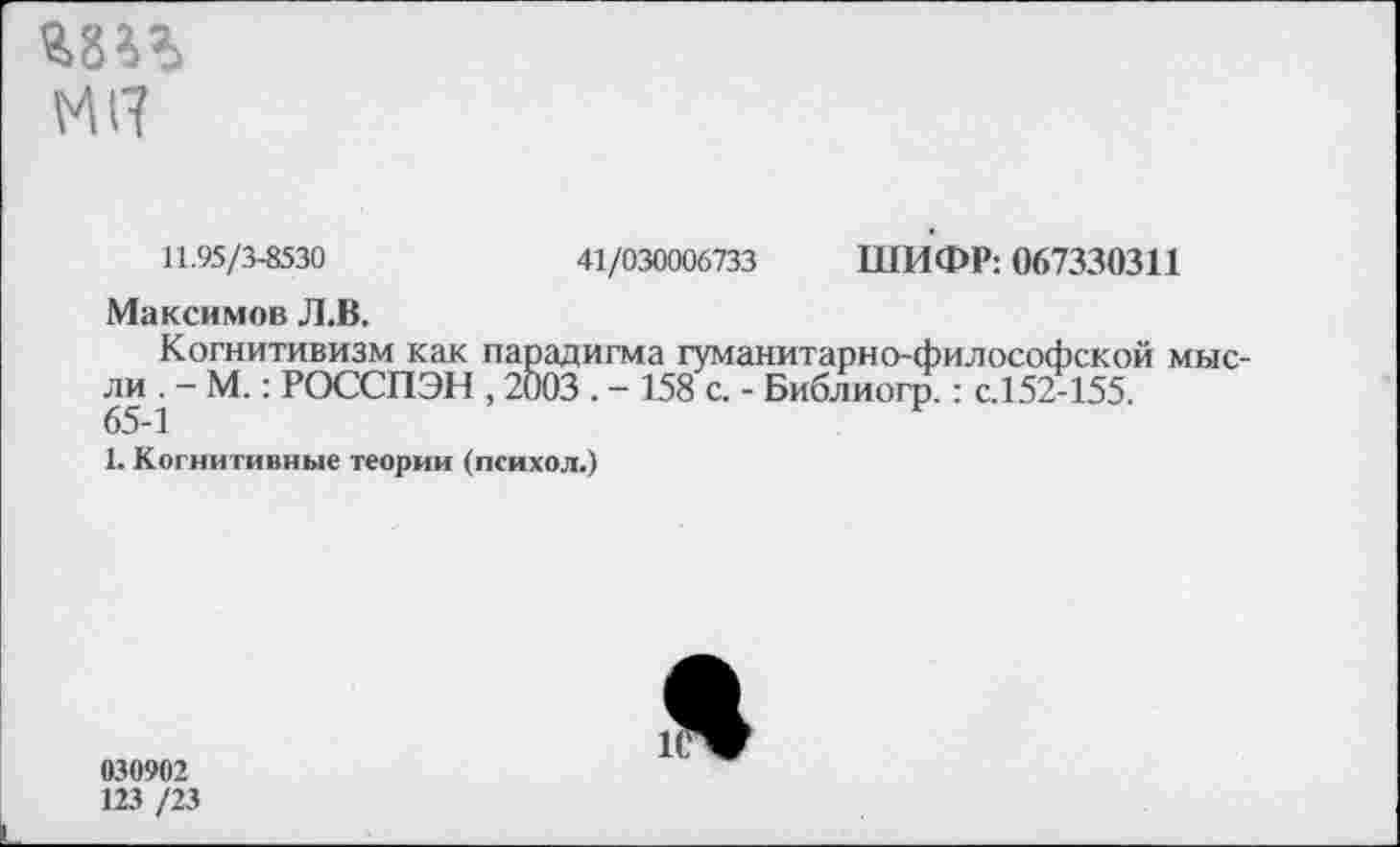 ﻿МП
11.95/3-8530	41/030006733 ШИФР: 067330311
Максимов Л.В.
Когнитивизм как парадигма гуманитарно-философской мысли . - М.: РОССПЭН , 2003 . - 158 с. - Библиогр.: с.152-155.
65-1
1. Когнитивные теории (психол.)
030902
123 /23
Я